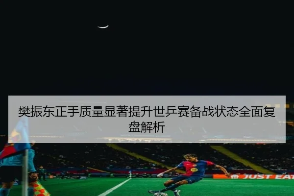 樊振东正手质量显著提升世乒赛备战状态全面复盘解析