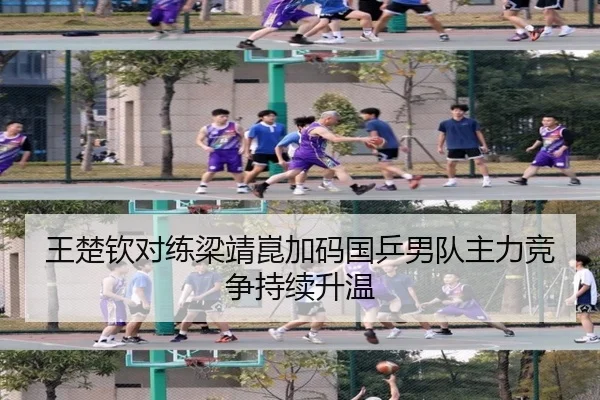 王楚钦对练梁靖崑加码国乒男队主力竞争持续升温
