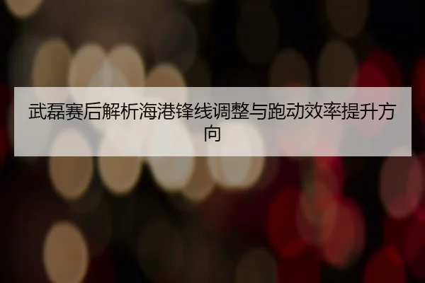 武磊赛后解析海港锋线调整与跑动效率提升方向