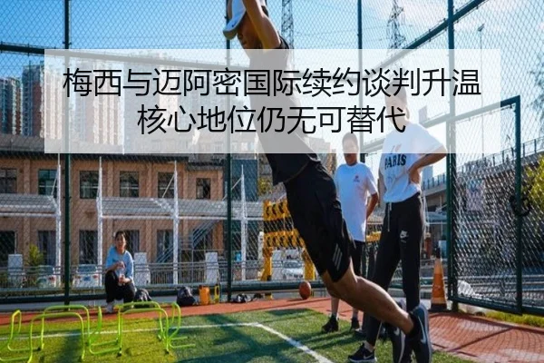 梅西与迈阿密国际续约谈判升温 核心地位仍无可替代