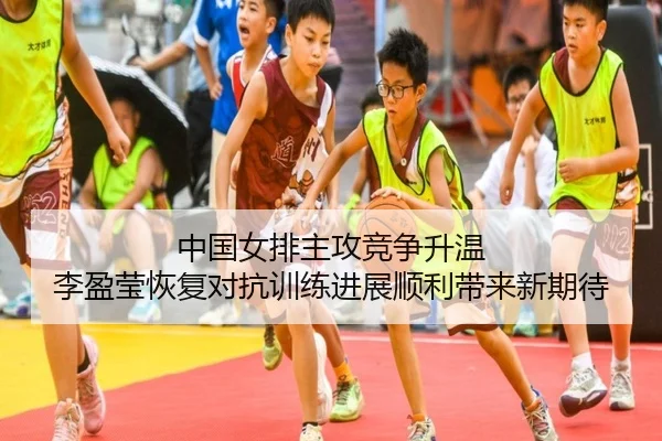 中国女排主攻竞争升温 李盈莹恢复对抗训练进展顺利带来新期待