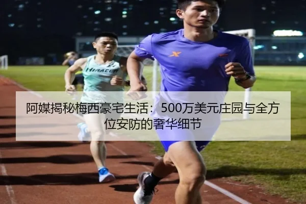 阿媒揭秘梅西豪宅生活：500万美元庄园与全方位安防的奢华细节