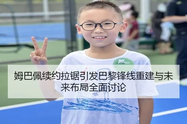 姆巴佩续约拉锯引发巴黎锋线重建与未来布局全面讨论